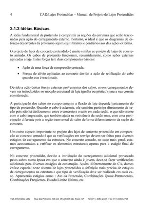 4 CAD/Lajes Protendidas – Manual de Projeto de Lajes Protendidas
TQS Informática Ltda Rua dos Pinheiros 706 c/2 05422-001 São Paulo SP Tel (011) 3083-2722 Fax (011) 3083-2798
2.1.2 Idéias Básicas
A idéia fundamental da protensão é comprimir as regiões da estrutura que serão tracio-
nadas pela ação do carregamento externo. Portanto, o ideal é que os diagramas de es-
forços decorrentes da protensão sejam equilibrantes e contrários aos das ações externas.
O projeto de lajes de concreto protendido é muito similar ao projeto de lajes de concre-
to armado. Os cabos de protensão funcionam, resumidamente, como ações externas
aplicadas a laje. Estas forças tem duas componentes básicas:
 Ação de uma força de compressão centrada;
 Forças de alívio aplicadas ao concreto devido a ação de retificação do cabo
quando este é tracionado.
Devido a ação destas forças externas provenientes dos cabos, novos carregamentos de-
vem ser introduzidos no modelo estrutural da laje (grelha ou pórtico) para a sua correta
consideração.
A participação dos cabos no comportamento a flexão da laje depende basicamente do
tipo de protensão. Quando o cabo é aderente, ele também participa diretamente da se-
ção pois não há deslizamento entre o concreto e o cabo em cada seção, o que não ocorre
com o cabo engraxado, que também ajuda na resistência da seção mas, com uma parti-
cipação diferente pois a seção transversal do cabo deforma diferentemente da seção do
concreto.
Um outro aspecto importante no projeto das lajes de concreto protendido em compara-
ção ao concreto armado é que as verificações em serviço devem ser feitas para diversos
estágios de carregamento da estrutura. No concreto armado, no caso mais geral, esta-
mos acostumados a verificar os elementos estruturais apenas para o estágio final do
carregamento.
No concreto protendido, devido a introdução do carregamento adicional provocado
pelos cabos numa época em que o concreto ainda é jovem, deve-se fazer verificações
adicionais para diversos estágios da construção. Assim, diferentemente do CA, damos
ênfase especial neste sistema de lajes protendidas a definição mais precisa de estágios
de carregamentos na estrutura e que tipo de verificação deve ser realizada em cada ca-
so. Aparecerão estágios como : Ato da Protensão, Combinações Quase-Permanentes,
Combinações Freqüentes, Estado Limite Último, etc.
 