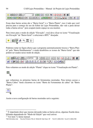 94 CAD/Lajes Protendidas – Manual de Projeto de Lajes Protendidas
TQS Informática Ltda Rua dos Pinheiros 706 c/2 05422-001 São Paulo SP Tel (011) 3083-2722 Fax (011) 3083-2798
Essas duas barras acima são a “Barra Geral” e a “Barra Planta”, isso é tudo que você
precisa para o começo de uso do Editor de Lajes Protendidas, não vale a pena deixar
todas a barras ativas11
pois ocupará muito espaço no seu monitor.
Para irmos para o modo de edição “Elevação”, você deve clicar no ícone “Visualização
em Elevação” da “Barra Geral” e selecionar a RPU12
desejada:
Podemos notar na figura abaixo que o programa automaticamente trocou a “Barra Plan-
ta” pela “Barra Detalhamento” e ainda desabilitou os ícones da “Barra Geral” que não
podem ser usados nesse modo de edição.
Para voltarmos ao modo de edição “Planta” clique no ícone “Visualização em Planta”:
que voltaremos às primeiras barras de ferramentas mostradas. Para termos acesso a
“Barra Cabos” basta clicarmos no ícone “Barra de Ferramentas de cabos” da “Barra
Planta”:
Assim a nova configuração de barras mostradas será a seguinte:
11
É importante dizer que mesmo deixando todas as barras ativas, algumas ficarão desa-
bilitadas dependendo do “Modo de Edição” que você estiver.
12
Ver item 7.2 deste manual.
 