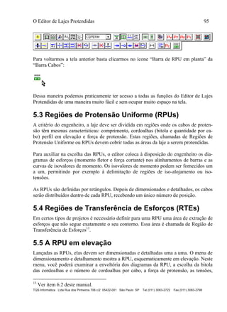 O Editor de Lajes Protendidas 95
TQS Informática Ltda Rua dos Pinheiros 706 c/2 05422-001 São Paulo SP Tel (011) 3083-2722 Fax (011) 3083-2798
Para voltarmos a tela anterior basta clicarmos no ícone “Barra de RPU em planta” da
“Barra Cabos”:
Dessa maneira podemos praticamente ter acesso a todas as funções do Editor de Lajes
Protendidas de uma maneira muito fácil e sem ocupar muito espaço na tela.
5.3 Regiões de Protensão Uniforme (RPUs)
A critério do engenheiro, a laje deve ser dividida em regiões onde os cabos de proten-
são têm mesmas características: comprimento, cordoalhas (bitola e quantidade por ca-
bo) perfil em elevação e força de protensão. Estas regiões, chamadas de Regiões de
Protensão Uniforme ou RPUs devem cobrir todas as áreas da laje a serem protendidas.
Para auxiliar na escolha das RPUs, o editor coloca à disposição do engenheiro os dia-
gramas de esforços (momento fletor e força cortante) nos alinhamentos de barras e as
curvas de isovalores de momento. Os isovalores de momento podem ser fornecidos um
a um, permitindo por exemplo à delimitação de regiões de iso-alojamento ou iso-
tensões.
As RPUs são definidas por retângulos. Depois de dimensionados e detalhados, os cabos
serão distribuídos dentro de cada RPU, recebendo um único número de posição.
5.4 Regiões de Transferência de Esforços (RTEs)
Em certos tipos de projetos é necessário definir para uma RPU uma área de extração de
esforços que não segue exatamente o seu contorno. Essa área é chamada de Região de
Transferência de Esforços13
.
5.5 A RPU em elevação
Lançadas as RPUs, elas devem ser dimensionadas e detalhadas uma a uma. O menu de
dimensionamento e detalhamento mostra a RPU, esquematicamente em elevação. Neste
menu, você poderá examinar a envoltória dos diagramas da RPU, a escolha da bitola
das cordoalhas e o número de cordoalhas por cabo, a força de protensão, as tensões,
13
Ver item 6.2 deste manual.
 