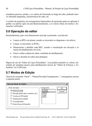 96 CAD/Lajes Protendidas – Manual de Projeto de Lajes Protendidas
TQS Informática Ltda Rua dos Pinheiros 706 c/2 05422-001 São Paulo SP Tel (011) 3083-2722 Fax (011) 3083-2798
armaduras passivas, perdas, e os valores de fissuração ao longo do cabo, podendo inter-
vir alterando diagramas, características do cabo, etc.
A critério do projetista, um carregamento hiperestático de protensão pode ser aplicado à
grelha e ao pórtico após um pré-dimensionamento, e os valores finais de tensões e fis-
surações verificados.
5.6 Operação do editor
Resumidamente, para você dimensionar uma laje a protensão, você deverá:
 Lançar as RPUs em planta, usando se necessário os diagramas e isovalores;
 Lançar, se necessário, as RTEs;
 Dimensionar e detalhar cada RPU, usando a visualização em elevação e os
menus de detalhamento em corte;
 Gerar e editar a planta de cabos, resultante do detalhamento;
 Salvar o desenho de cabos para plotagem.
Depois de sair do “Editor de Lajes Protendidas”, você poderá transferir os valores cal-
culados de armadura passiva para detalhamento através do “Editor de Esforços e Ar-
maduras” no CAD/Lajes.
5.7 Modos de Edição
Através do comando “Geral” - “Planta/Elevação/Carregamento...” conseguimos acessar
a seguinte janela:
 