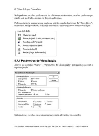O Editor de Lajes Protendidas 97
TQS Informática Ltda Rua dos Pinheiros 706 c/2 05422-001 São Paulo SP Tel (011) 3083-2722 Fax (011) 3083-2798
Nela podemos escolher qual o modo de edição que será usado e escolher qual carrega-
mento será mostrado ou usado no determinado modo.
Podemos também acessar esses modos de edição através dos ícones da “Barra Geral”,
mostramos na figura abaixo os ícones associados a seus respectivos modos de edição:
5.7.1 Parâmetros de Visualização
Através do comando “Geral” - “Parâmetros de Visualização” conseguimos acessar a
seguinte janela:
Nela podemos escolher o que visualizar em planta, elevação e os controles.
 