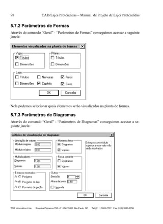 98 CAD/Lajes Protendidas – Manual de Projeto de Lajes Protendidas
TQS Informática Ltda Rua dos Pinheiros 706 c/2 05422-001 São Paulo SP Tel (011) 3083-2722 Fax (011) 3083-2798
5.7.2 Parâmetros de Formas
Através do comando “Geral” - “Parâmetros de Formas” conseguimos acessar a seguinte
janela:
Nela podemos selecionar quais elementos serão visualizados na planta de formas.
5.7.3 Parâmetros de Diagramas
Através do comando “Geral” - “Parâmetros de Diagramas” conseguimos acessar a se-
guinte janela:
 