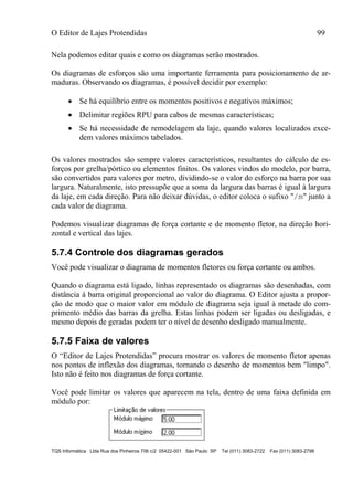 O Editor de Lajes Protendidas 99
TQS Informática Ltda Rua dos Pinheiros 706 c/2 05422-001 São Paulo SP Tel (011) 3083-2722 Fax (011) 3083-2798
Nela podemos editar quais e como os diagramas serão mostrados.
Os diagramas de esforços são uma importante ferramenta para posicionamento de ar-
maduras. Observando os diagramas, é possível decidir por exemplo:
 Se há equilíbrio entre os momentos positivos e negativos máximos;
 Delimitar regiões RPU para cabos de mesmas características;
 Se há necessidade de remodelagem da laje, quando valores localizados exce-
dem valores máximos tabelados.
Os valores mostrados são sempre valores característicos, resultantes do cálculo de es-
forços por grelha/pórtico ou elementos finitos. Os valores vindos do modelo, por barra,
são convertidos para valores por metro, dividindo-se o valor do esforço na barra por sua
largura. Naturalmente, isto pressupõe que a soma da largura das barras é igual à largura
da laje, em cada direção. Para não deixar dúvidas, o editor coloca o sufixo "/m" junto a
cada valor de diagrama.
Podemos visualizar diagramas de força cortante e de momento fletor, na direção hori-
zontal e vertical das lajes.
5.7.4 Controle dos diagramas gerados
Você pode visualizar o diagrama de momentos fletores ou força cortante ou ambos.
Quando o diagrama está ligado, linhas representado os diagramas são desenhadas, com
distância à barra original proporcional ao valor do diagrama. O Editor ajusta a propor-
ção de modo que o maior valor em módulo de diagrama seja igual à metade do com-
primento médio das barras da grelha. Estas linhas podem ser ligadas ou desligadas, e
mesmo depois de geradas podem ter o nível de desenho desligado manualmente.
5.7.5 Faixa de valores
O “Editor de Lajes Protendidas” procura mostrar os valores de momento fletor apenas
nos pontos de inflexão dos diagramas, tornando o desenho de momentos bem "limpo".
Isto não é feito nos diagramas de força cortante.
Você pode limitar os valores que aparecem na tela, dentro de uma faixa definida em
módulo por:
 