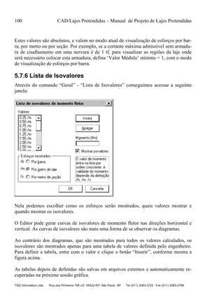100 CAD/Lajes Protendidas – Manual de Projeto de Lajes Protendidas
TQS Informática Ltda Rua dos Pinheiros 706 c/2 05422-001 São Paulo SP Tel (011) 3083-2722 Fax (011) 3083-2798
Estes valores são absolutos, e valem no modo atual de visualização de esforços por bar-
ra, por metro ou por seção. Por exemplo, se a cortante máxima admissível sem armadu-
ra de cisalhamento em uma nervura é de 1 tf, para visualizar as regiões da laje onde
será necessário colocar esta armadura, defina ‘Valor Módulo’ mínimo = 1, com o modo
de visualização de esforços por barra.
5.7.6 Lista de Isovalores
Através do comando “Geral” - “Lista de Isovalores” conseguimos acessar a seguinte
janela:
Nela podemos escolher como os esforços serão mostrados, quais valores mostrar e
quando mostrar os isovalores.
O Editor pode gerar curvas de isovalores de momento fletor nas direções horizontal e
vertical. As curvas de isovalores são mais uma forma de se observar os diagramas.
Ao contrário dos diagramas, que são mostrados para todos os valores calculados, os
isovalores são mostrados apenas para uma tabela de valores definida pelo engenheiro.
Para definir a tabela, entre com o valor e clique o botão “Inserir”, conforme mostra a
figura acima.
As tabelas depois de definidas são salvas em arquivos externos e automaticamente re-
cuperadas na próxima sessão gráfica.
 
