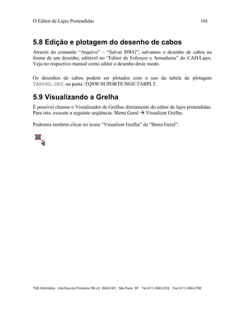O Editor de Lajes Protendidas 101
TQS Informática Ltda Rua dos Pinheiros 706 c/2 05422-001 São Paulo SP Tel (011) 3083-2722 Fax (011) 3083-2798
5.8 Edição e plotagem do desenho de cabos
Através do comando “Arquivo” – “Salvar DWG”, salvamos o desenho de cabos na
forma de um desenho, editável no “Editor de Esforços e Armaduras” do CAD/Lajes.
Veja no respectivo manual como editar o desenho deste modo.
Os desenhos de cabos podem ser plotados com o uso da tabela de plotagem
TABPRO.DAT, na pasta TQSWSUPORTENGETABPLT.
5.9 Visualizando a Grelha
É possível chamar o Visualizador de Grelhas diretamente do editor de lajes protendidas.
Para isto, execute a seguinte seqüência: Menu Geral  Visualizar Grelha.
Podemos também clicar no ícone “Visualizar Grelha” da “Barra Geral”:
 