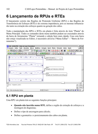 102 CAD/Lajes Protendidas – Manual de Projeto de Lajes Protendidas
TQS Informática Ltda Rua dos Pinheiros 706 c/2 05422-001 São Paulo SP Tel (011) 3083-2722 Fax (011) 3083-2798
6 Lançamento de RPUs e RTEs
O lançamento correto das Regiões de Protensão Uniforme (RPU) e das Regiões de
Transferência de Esforços (RTE) é de extrema importância, pois as mesmas influencia-
rão tanto na extração dos esforços quanto na geração dos cabos.
Toda a manipulação das RPUs e RTEs em planta é feita através do item “Planta” do
Menu Principal. Todos os comandos deste menu também podem ser executados através
da barra de ferramentas “Planta” tornando a edição bem mais rápida. Caso esta barra
não esteja visualizada no Editor, é necessário ativá-la (“Menu Editar” – “Barra de Fer-
ramentas”).
6.1 RPU em planta
Uma RPU em planta tem as seguintes funções principais:
 Quando não inserida numa RTE, define a região de extração de esforços e a
montagem de diagramas;
 Define o tipo de ancoragem para cálculo;
 Define a geometria e o posicionamento dos cabos em planta.
 
