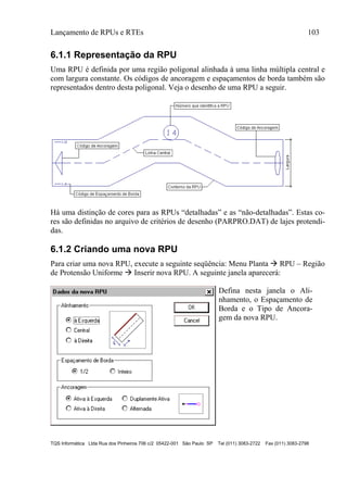 Lançamento de RPUs e RTEs 103
TQS Informática Ltda Rua dos Pinheiros 706 c/2 05422-001 São Paulo SP Tel (011) 3083-2722 Fax (011) 3083-2798
6.1.1 Representação da RPU
Uma RPU é definida por uma região poligonal alinhada à uma linha múltipla central e
com largura constante. Os códigos de ancoragem e espaçamentos de borda também são
representados dentro desta poligonal. Veja o desenho de uma RPU a seguir.
Há uma distinção de cores para as RPUs “detalhadas” e as “não-detalhadas”. Estas co-
res são definidas no arquivo de critérios de desenho (PARPRO.DAT) de lajes protendi-
das.
6.1.2 Criando uma nova RPU
Para criar uma nova RPU, execute a seguinte seqüência: Menu Planta  RPU – Região
de Protensão Uniforme  Inserir nova RPU. A seguinte janela aparecerá:
Defina nesta janela o Ali-
nhamento, o Espaçamento de
Borda e o Tipo de Ancora-
gem da nova RPU.
 