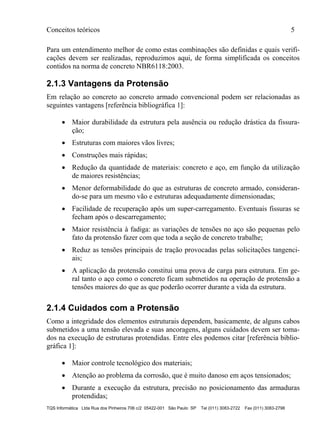 Conceitos teóricos 5
TQS Informática Ltda Rua dos Pinheiros 706 c/2 05422-001 São Paulo SP Tel (011) 3083-2722 Fax (011) 3083-2798
Para um entendimento melhor de como estas combinações são definidas e quais verifi-
cações devem ser realizadas, reproduzimos aqui, de forma simplificada os conceitos
contidos na norma de concreto NBR6118:2003.
2.1.3 Vantagens da Protensão
Em relação ao concreto ao concreto armado convencional podem ser relacionadas as
seguintes vantagens [referência bibliográfica 1]:
 Maior durabilidade da estrutura pela ausência ou redução drástica da fissura-
ção;
 Estruturas com maiores vãos livres;
 Construções mais rápidas;
 Redução da quantidade de materiais: concreto e aço, em função da utilização
de maiores resistências;
 Menor deformabilidade do que as estruturas de concreto armado, consideran-
do-se para um mesmo vão e estruturas adequadamente dimensionadas;
 Facilidade de recuperação após um super-carregamento. Eventuais fissuras se
fecham após o descarregamento;
 Maior resistência à fadiga: as variações de tensões no aço são pequenas pelo
fato da protensão fazer com que toda a seção de concreto trabalhe;
 Reduz as tensões principais de tração provocadas pelas solicitações tangenci-
ais;
 A aplicação da protensão constitui uma prova de carga para estrutura. Em ge-
ral tanto o aço como o concreto ficam submetidos na operação de protensão a
tensões maiores do que as que poderão ocorrer durante a vida da estrutura.
2.1.4 Cuidados com a Protensão
Como a integridade dos elementos estruturais dependem, basicamente, de alguns cabos
submetidos a uma tensão elevada e suas ancoragens, alguns cuidados devem ser toma-
dos na execução de estruturas protendidas. Entre eles podemos citar [referência biblio-
gráfica 1]:
 Maior controle tecnológico dos materiais;
 Atenção ao problema da corrosão, que é muito danoso em aços tensionados;
 Durante a execução da estrutura, precisão no posicionamento das armaduras
protendidas;
 