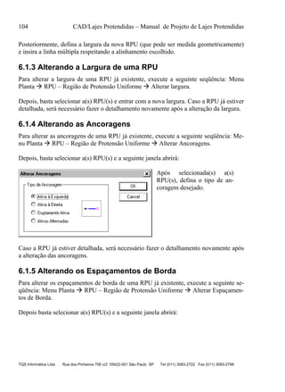 104 CAD/Lajes Protendidas – Manual de Projeto de Lajes Protendidas
TQS Informática Ltda Rua dos Pinheiros 706 c/2 05422-001 São Paulo SP Tel (011) 3083-2722 Fax (011) 3083-2798
Posteriormente, defina a largura da nova RPU (que pode ser medida geometricamente)
e insira a linha múltipla respeitando a alinhamento escolhido.
6.1.3 Alterando a Largura de uma RPU
Para alterar a largura de uma RPU já existente, execute a seguinte seqüência: Menu
Planta  RPU – Região de Protensão Uniforme  Alterar largura.
Depois, basta selecionar a(s) RPU(s) e entrar com a nova largura. Caso a RPU já estiver
detalhada, será necessário fazer o detalhamento novamente após a alteração da largura.
6.1.4 Alterando as Ancoragens
Para alterar as ancoragens de uma RPU já existente, execute a seguinte seqüência: Me-
nu Planta  RPU – Região de Protensão Uniforme  Alterar Ancoragens.
Depois, basta selecionar a(s) RPU(s) e a seguinte janela abrirá:
Após selecionada(s) a(s)
RPU(s), defina o tipo de an-
coragem desejado.
Caso a RPU já estiver detalhada, será necessário fazer o detalhamento novamente após
a alteração das ancoragens.
6.1.5 Alterando os Espaçamentos de Borda
Para alterar os espaçamentos de borda de uma RPU já existente, execute a seguinte se-
qüência: Menu Planta  RPU – Região de Protensão Uniforme  Alterar Espaçamen-
tos de Borda.
Depois basta selecionar a(s) RPU(s) e a seguinte janela abrirá:
 