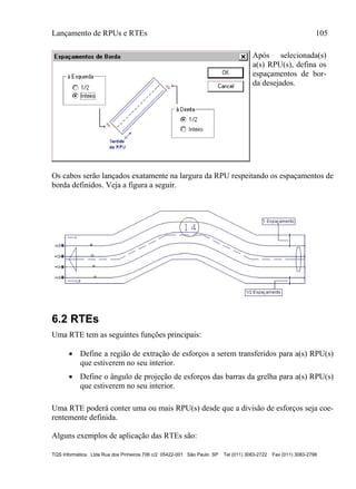 Lançamento de RPUs e RTEs 105
TQS Informática Ltda Rua dos Pinheiros 706 c/2 05422-001 São Paulo SP Tel (011) 3083-2722 Fax (011) 3083-2798
Após selecionada(s)
a(s) RPU(s), defina os
espaçamentos de bor-
da desejados.
Os cabos serão lançados exatamente na largura da RPU respeitando os espaçamentos de
borda definidos. Veja a figura a seguir.
6.2 RTEs
Uma RTE tem as seguintes funções principais:
 Define a região de extração de esforços a serem transferidos para a(s) RPU(s)
que estiverem no seu interior.
 Define o ângulo de projeção de esforços das barras da grelha para a(s) RPU(s)
que estiverem no seu interior.
Uma RTE poderá conter uma ou mais RPU(s) desde que a divisão de esforços seja coe-
rentemente definida.
Alguns exemplos de aplicação das RTEs são:
 