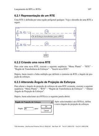 Lançamento de RPUs e RTEs 107
TQS Informática Ltda Rua dos Pinheiros 706 c/2 05422-001 São Paulo SP Tel (011) 3083-2722 Fax (011) 3083-2798
6.2.1 Representação de um RTE
Uma RTE é definida por uma região poligonal qualquer. Veja o desenho de uma RTE a
seguir.
6.2.2 Criando uma nova RTE
Para criar uma nova RTE, execute a seguinte seqüência: “Menu Planta” – “RTE” –
“Região de Transferência de Esforços” – “Inserir nova RTE”.
Depois, basta inserir a linha múltipla que definirá o contorno da RTE e ângulo de pro-
jeção de esforços.
6.2.3 Alterando Ângulo de Projeção de Esforços
Para alterar o ângulo de projeção de esforços de uma RTE existente, execute a seguinte
seqüência: “Menu Planta” – “RTE” – “Região de Transferência de Esforços” – “Alterar
Ângulo de Projeção de Esforços”.
Depois, basta selecionar a(s) RTE(s) e a seguinte janela abrirá:
Após selecionada(s) a(s) RTE(s), defina
o novo ângulo de projeção de esforços.
 