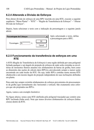 108 CAD/Lajes Protendidas – Manual de Projeto de Lajes Protendidas
TQS Informática Ltda Rua dos Pinheiros 706 c/2 05422-001 São Paulo SP Tel (011) 3083-2722 Fax (011) 3083-2798
6.2.4 Alterando a Divisão de Esforços
Para alterar divisão de esforços de uma RPU inserida em uma RTE, execute a seguinte
seqüência: “Menu Planta” – “RTE” – “Região de Transferência de Esforços” – “Alterar
Divisão de Esforços”.
Depois, basta selecionar o texto com a indicação da porcentagem e a seguinte janela
abrirá:
Após selecionado o texto, defina
a porcentagem para a RPU.
6.2.5 Funcionamento da transferência de esforços em uma
RTE
A RTE (Região de Transferência de Esforços) é uma região definida por uma poligonal
fechada qualquer e um ângulo de projeção de esforços de onde serão extraídas as envol-
tórias de momentos fletores atuantes nos alinhamentos de barras de grelha, bem como
as dimensões das seções de cálculo da(s) RPU(s), prevalecendo sempre a menor seção
encontrada em cada trecho da RTE. Ou seja, todas RPUs contidas numa mesma RTE
obedecerão a um mesmo ângulo de projeção independente de suas inclinações definidas
em planta.
Para cada laje sempre existirão alinhamentos de esforços provenientes do processamen-
to da grelha (que normalmente são: horizontal e vertical). São exatamente estes esfor-
ços que são projetados nas RPUs.
Agora, vamos a um exemplo ilustrativo:
Na figura abaixo, temos uma RTE (definida pela poligonal tracejada) que contém uma
RPU inclinada (linha azul). Note que temos diversos alinhamentos de esforços (linhas
cinzas) dentro da RTE.
 