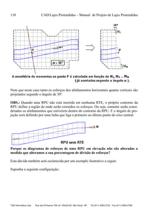 110 CAD/Lajes Protendidas – Manual de Projeto de Lajes Protendidas
TQS Informática Ltda Rua dos Pinheiros 706 c/2 05422-001 São Paulo SP Tel (011) 3083-2722 Fax (011) 3083-2798
Note que neste caso tanto os esforços dos alinhamentos horizontais quanto verticais são
projetados segundo o ângulo de 30º.
OBS.: Quando uma RPU não está inserida em nenhuma RTE, o próprio contorno da
RPU define a região de onde serão extraídos os esforços. Ou seja, somente serão consi-
derados os alinhamentos que estiverem dentro do contorno da RPU. E o ângulo de pro-
jeção será definido por uma linha que liga o primeiro ao último ponto do eixo central.
Porque os diagramas de esforços de uma RPU em elevação não são alteradas a
medida que alteramos a sua porcentagem de divisão de esforços?
Esta dúvida também será esclarecida por um exemplo ilustrativo a seguir.
Suponha a seguinte configuração:
 