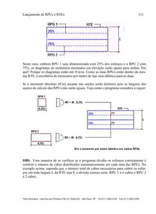 Lançamento de RPUs e RTEs 111
TQS Informática Ltda Rua dos Pinheiros 706 c/2 05422-001 São Paulo SP Tel (011) 3083-2722 Fax (011) 3083-2798
Neste caso, embora RPU 1 seja dimensionada com 25% dos esforços e a RPU 2 com
75%, os diagramas de momentos mostrados em elevação serão iguais para ambas. Por
quê? Porque os diagramas estão em tf.m/m. Como as duas RPUs estão dentro da mes-
ma RTE, a envoltória de momentos por metro de laje será idêntica para as duas.
Já o momento absoluto (tf.m) atuante nas seções serão distintos pois as larguras das
seções de cálculo das RPUs não serão iguais. Veja como o programa considera a seguir:
OBS.: Uma maneira de se verificar se o programa dividiu os esforços corretamente é
conferir o número de cabos distribuídos automaticamente em cada uma das RPUs. No
exemplo acima, supondo que o número total de cabos necessários para cobrir os esfor-
ços em toda largura L da RTE seja 8, a divisão correta seria: RPU 1 à 6 cabos e RPU 2
à 2 cabos.
 