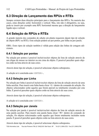 112 CAD/Lajes Protendidas – Manual de Projeto de Lajes Protendidas
TQS Informática Ltda Rua dos Pinheiros 706 c/2 05422-001 São Paulo SP Tel (011) 3083-2722 Fax (011) 3083-2798
6.3 Direção de Lançamento das RPUs e RTEs
Sempre existem duas direções principais para o lançamento das RPUs. Na maioria dos
casos, estas direções serão: horizontal e vertical. Mas, isto não é obrigatório, ou seja,
pode-se inserir por exemplo uma RPU horizontal mesma que a direção de lançamento
ligada seja a vertical.
6.4 Seleção de RPUs e RTEs
A grande maioria dos comandos de edição em planta requerem algum tipo de seleção
de objeto (RPU ou RTE). Esta seleção poderá ser por pontos, por linha ou por janela.
OBS.: Estes tipos de seleção também é válida para edição das linhas de cotagem adi-
cionais.
6.4.1 Seleção por pontos
Na seleção por pontos é possível incluir/excluir objetos da lista de seleção através de
um clique do mouse no interior ou em cima do objeto. É possível perceber quais obje-
tos estão na lista através de suas cores.
Através deste tipo de seleção, é possível selecionar objetos sobrepostos.
A seleção só é concluída com <ENTER>.
6.4.2 Seleção por Linha
Na seleção por linha é possível incluir/excluir objetos da lista de seleção através de uma
linha auxiliar. Para inserir esta linha basta clicar <L> dentro do comando de seleção. Os
objetos selecionados serão aqueles que forem parcial ou totalmente cruzados por esta
linha. É possível perceber quais objetos estão na lista através de suas cores.
Através deste tipo de seleção, é possível selecionar objetos sobrepostos.
A seleção só é concluída com <ENTER>.
6.4.3 Seleção por Janela
Na seleção por janela é possível incluir/excluir objetos da lista de seleção através de
uma janela auxiliar. Para inserir esta janela basta clicar <W> dentro do comando de
seleção. Os objetos selecionados serão aqueles que forem totalmente incluídos nesta
janela. É possível perceber quais objetos estão na lista através de suas cores.
Através deste tipo de seleção, é possível selecionar objetos sobrepostos.
 