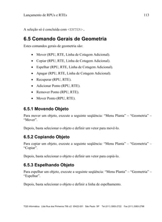 Lançamento de RPUs e RTEs 113
TQS Informática Ltda Rua dos Pinheiros 706 c/2 05422-001 São Paulo SP Tel (011) 3083-2722 Fax (011) 3083-2798
A seleção só é concluída com <ENTER>.
6.5 Comando Gerais de Geometria
Estes comandos gerais de geometria são:
 Mover (RPU, RTE, Linha de Cotagem Adicional).
 Copiar (RPU, RTE, Linha de Cotagem Adicional).
 Espelhar (RPU, RTE, Linha de Cotagem Adicional).
 Apagar (RPU, RTE, Linha de Cotagem Adicional).
 Recuperar (RPU, RTE).
 Adicionar Ponto (RPU, RTE).
 Remover Ponto (RPU, RTE).
 Mover Ponto (RPU, RTE).
6.5.1 Movendo Objeto
Para mover um objeto, execute a seguinte seqüência: “Menu Planta” – “Geometria” –
“Mover”.
Depois, basta selecionar o objeto e definir um vetor para movê-lo.
6.5.2 Copiando Objeto
Para copiar um objeto, execute a seguinte seqüência: “Menu Planta” – “Geometria” –
“Copiar”.
Depois, basta selecionar o objeto e definir um vetor para copiá-lo.
6.5.3 Espelhando Objeto
Para espelhar um objeto, execute a seguinte seqüência: “Menu Planta” – “Geometria” –
“Espelhar”.
Depois, basta selecionar o objeto e definir a linha de espelhamento.
 