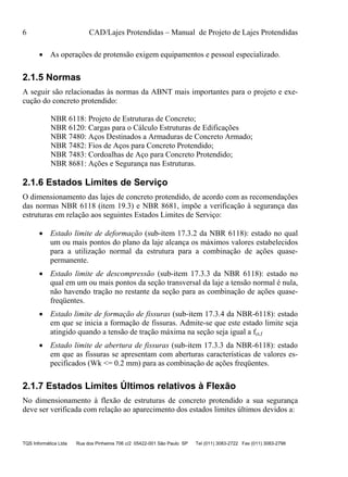 6 CAD/Lajes Protendidas – Manual de Projeto de Lajes Protendidas
TQS Informática Ltda Rua dos Pinheiros 706 c/2 05422-001 São Paulo SP Tel (011) 3083-2722 Fax (011) 3083-2798
 As operações de protensão exigem equipamentos e pessoal especializado.
2.1.5 Normas
A seguir são relacionadas às normas da ABNT mais importantes para o projeto e exe-
cução do concreto protendido:
NBR 6118: Projeto de Estruturas de Concreto;
NBR 6120: Cargas para o Cálculo Estruturas de Edificações
NBR 7480: Aços Destinados a Armaduras de Concreto Armado;
NBR 7482: Fios de Aços para Concreto Protendido;
NBR 7483: Cordoalhas de Aço para Concreto Protendido;
NBR 8681: Ações e Segurança nas Estruturas.
2.1.6 Estados Limites de Serviço
O dimensionamento das lajes de concreto protendido, de acordo com as recomendações
das normas NBR 6118 (item 19.3) e NBR 8681, impõe a verificação à segurança das
estruturas em relação aos seguintes Estados Limites de Serviço:
 Estado limite de deformação (sub-item 17.3.2 da NBR 6118): estado no qual
um ou mais pontos do plano da laje alcança os máximos valores estabelecidos
para a utilização normal da estrutura para a combinação de ações quase-
permanente.
 Estado limite de descompressão (sub-item 17.3.3 da NBR 6118): estado no
qual em um ou mais pontos da seção transversal da laje a tensão normal é nula,
não havendo tração no restante da seção para as combinação de ações quase-
freqüentes.
 Estado limite de formação de fissuras (sub-item 17.3.4 da NBR-6118): estado
em que se inicia a formação de fissuras. Admite-se que este estado limite seja
atingido quando a tensão de tração máxima na seção seja igual a fct,f
 Estado limite de abertura de fissuras (sub-item 17.3.3 da NBR-6118): estado
em que as fissuras se apresentam com aberturas características de valores es-
pecificados (Wk <= 0.2 mm) para as combinação de ações freqüentes.
2.1.7 Estados Limites Últimos relativos à Flexão
No dimensionamento à flexão de estruturas de concreto protendido a sua segurança
deve ser verificada com relação ao aparecimento dos estados limites últimos devidos a:
 
