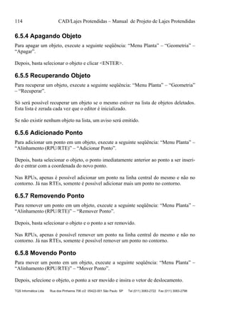 114 CAD/Lajes Protendidas – Manual de Projeto de Lajes Protendidas
TQS Informática Ltda Rua dos Pinheiros 706 c/2 05422-001 São Paulo SP Tel (011) 3083-2722 Fax (011) 3083-2798
6.5.4 Apagando Objeto
Para apagar um objeto, execute a seguinte seqüência: “Menu Planta” – “Geometria” –
“Apagar”.
Depois, basta selecionar o objeto e clicar <ENTER>.
6.5.5 Recuperando Objeto
Para recuperar um objeto, execute a seguinte seqüência: “Menu Planta” – “Geometria”
– “Recuperar”.
Só será possível recuperar um objeto se o mesmo estiver na lista de objetos deletados.
Esta lista é zerada cada vez que o editor é inicializado.
Se não existir nenhum objeto na lista, um aviso será emitido.
6.5.6 Adicionado Ponto
Para adicionar um ponto em um objeto, execute a seguinte seqüência: “Menu Planta” –
“Alinhamento (RPU/RTE)” – “Adicionar Ponto”.
Depois, basta selecionar o objeto, o ponto imediatamente anterior ao ponto a ser inseri-
do e entrar com a coordenada do novo ponto.
Nas RPUs, apenas é possível adicionar um ponto na linha central do mesmo e não no
contorno. Já nas RTEs, somente é possível adicionar mais um ponto no contorno.
6.5.7 Removendo Ponto
Para remover um ponto em um objeto, execute a seguinte seqüência: “Menu Planta” –
“Alinhamento (RPU/RTE)” – “Remover Ponto”.
Depois, basta selecionar o objeto e o ponto a ser removido.
Nas RPUs, apenas é possível remover um ponto na linha central do mesmo e não no
contorno. Já nas RTEs, somente é possível remover um ponto no contorno.
6.5.8 Movendo Ponto
Para mover um ponto em um objeto, execute a seguinte seqüência: “Menu Planta” –
“Alinhamento (RPU/RTE)” – “Mover Ponto”.
Depois, selecione o objeto, o ponto a ser movido e insira o vetor de deslocamento.
 