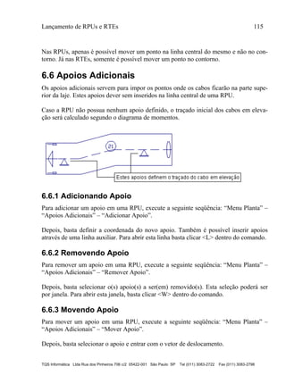 Lançamento de RPUs e RTEs 115
TQS Informática Ltda Rua dos Pinheiros 706 c/2 05422-001 São Paulo SP Tel (011) 3083-2722 Fax (011) 3083-2798
Nas RPUs, apenas é possível mover um ponto na linha central do mesmo e não no con-
torno. Já nas RTEs, somente é possível mover um ponto no contorno.
6.6 Apoios Adicionais
Os apoios adicionais servem para impor os pontos onde os cabos ficarão na parte supe-
rior da laje. Estes apoios dever sem inseridos na linha central de uma RPU.
Caso a RPU não possua nenhum apoio definido, o traçado inicial dos cabos em eleva-
ção será calculado segundo o diagrama de momentos.
6.6.1 Adicionando Apoio
Para adicionar um apoio em uma RPU, execute a seguinte seqüência: “Menu Planta” –
“Apoios Adicionais” – “Adicionar Apoio”.
Depois, basta definir a coordenada do novo apoio. Também é possível inserir apoios
através de uma linha auxiliar. Para abrir esta linha basta clicar <L> dentro do comando.
6.6.2 Removendo Apoio
Para remover um apoio em uma RPU, execute a seguinte seqüência: “Menu Planta” –
“Apoios Adicionais” – “Remover Apoio”.
Depois, basta selecionar o(s) apoio(s) a ser(em) removido(s). Esta seleção poderá ser
por janela. Para abrir esta janela, basta clicar <W> dentro do comando.
6.6.3 Movendo Apoio
Para mover um apoio em uma RPU, execute a seguinte seqüência: “Menu Planta” –
“Apoios Adicionais” – “Mover Apoio”.
Depois, basta selecionar o apoio e entrar com o vetor de deslocamento.
 
