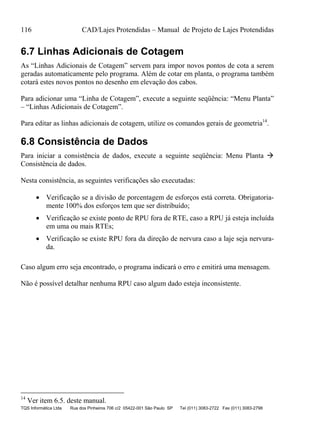 116 CAD/Lajes Protendidas – Manual de Projeto de Lajes Protendidas
TQS Informática Ltda Rua dos Pinheiros 706 c/2 05422-001 São Paulo SP Tel (011) 3083-2722 Fax (011) 3083-2798
6.7 Linhas Adicionais de Cotagem
As “Linhas Adicionais de Cotagem” servem para impor novos pontos de cota a serem
geradas automaticamente pelo programa. Além de cotar em planta, o programa também
cotará estes novos pontos no desenho em elevação dos cabos.
Para adicionar uma “Linha de Cotagem”, execute a seguinte seqüência: “Menu Planta”
– “Linhas Adicionais de Cotagem”.
Para editar as linhas adicionais de cotagem, utilize os comandos gerais de geometria14
.
6.8 Consistência de Dados
Para iniciar a consistência de dados, execute a seguinte seqüência: Menu Planta 
Consistência de dados.
Nesta consistência, as seguintes verificações são executadas:
 Verificação se a divisão de porcentagem de esforços está correta. Obrigatoria-
mente 100% dos esforços tem que ser distribuído;
 Verificação se existe ponto de RPU fora de RTE, caso a RPU já esteja incluída
em uma ou mais RTEs;
 Verificação se existe RPU fora da direção de nervura caso a laje seja nervura-
da.
Caso algum erro seja encontrado, o programa indicará o erro e emitirá uma mensagem.
Não é possível detalhar nenhuma RPU caso algum dado esteja inconsistente.
14
Ver item 6.5. deste manual.
 