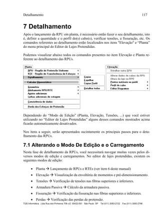 Detalhamento 117
TQS Informática Ltda Rua dos Pinheiros 706 c/2 05422-001 São Paulo SP Tel (011) 3083-2722 Fax (011) 3083-2798
7 Detalhamento
Após o lançamento da RPU em planta, é necessário então fazer o seu detalhamento, isto
é, definir a quantidade e o perfil do(s) cabo(s), verificar tensões, a fissuração, etc. Os
comandos referentes ao detalhamento estão localizados nos itens "Elevação" e “Planta”
do menu principal do Editor de Lajes Protendidas.
Podemos visualizar abaixo todos os comandos presentes no item Elevação e Planta re-
ferente ao detalhamento das RPUs.
Dependendo do “Modo de Edição” (Planta, Elevação, Tensões, ...) que você estiver
utilizando no “Editor de Lajes Protendidas” alguns desses comandos mostrados acima
ficarão automaticamente desativados.
Nos itens a seguir, serão apresentados sucintamente os principais passos para o deta-
lhamento das RPUs.
7.1 Alterando o Modo De Edição e o Carregamento
Nesta fase de detalhamento da RPUs, você necessitará navegar muitas vezes pelos di-
versos modos de edição e carregamentos. No editor de lajes protendidas, existem os
seguintes modos de edição:
 Planta  Lançamento de RPUs e RTEs (ver item 6 deste manual)
 Elevação  Visualização da envoltória de momentos e pré-dimensionamento.
 Tensões  Verificação de tensões nas fibras superiores e inferiores.
 Armadura Passiva  Cálculo da armadura passiva.
 Fissuração  Verificação da fissuração nas fibras superiores e inferiores.
 Perdas  Verificação das perdas de protensão.
 