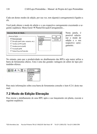 118 CAD/Lajes Protendidas – Manual de Projeto de Lajes Protendidas
TQS Informática Ltda Rua dos Pinheiros 706 c/2 05422-001 São Paulo SP Tel (011) 3083-2722 Fax (011) 3083-2798
Cada um destes modos de edição, por sua vez, tem algum(s) carregamento(s) ligados a
ele.
Você pode alterar o modo de edição e o seu respectivo carregamento executando a se-
guinte seqüência: Menu Geral  Planta/Elevação/Carregamento...
Nesta janela, é
possível selecio-
nar o modo de
edição e o seu
respectivo carre-
gamento.
No entanto, para que a produtividade no detalhamento das RPUs seja maior utilize a
barra de ferramentas abaixo. Esta é uma das grandes vantagens do editor de lajes pro-
tendidas oferece.
Para mais informações sobre essa barra de ferramentas consulte o item 4.2.4. deste ma-
nual.
7.2 Modo de Edição Elevação
Para iniciar o detalhamento de uma RPU após o seu lançamento em planta, execute a
seguinte seqüência:
 
