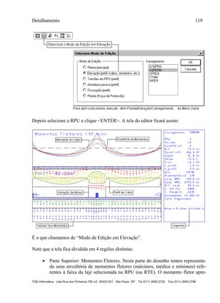Detalhamento 119
TQS Informática Ltda Rua dos Pinheiros 706 c/2 05422-001 São Paulo SP Tel (011) 3083-2722 Fax (011) 3083-2798
Depois selecione a RPU e clique <ENTER>. A tela do editor ficará assim:
É o que chamamos de “Modo de Edição em Elevação”.
Note que a tela fica dividida em 4 regiões distintas:
 Parte Superior: Momentos Fletores. Nesta parte do desenho temos representa-
do uma envoltória de momentos fletores (máximos, médios e mínimos) refe-
rentes à faixa da laje selecionada na RPU (ou RTE). O momento fletor apre-
 