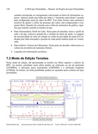 120 CAD/Lajes Protendidas – Manual de Projeto de Lajes Protendidas
TQS Informática Ltda Rua dos Pinheiros 706 c/2 05422-001 São Paulo SP Tel (011) 3083-2722 Fax (011) 3083-2798
sentado corresponde ao carregamento selecionado na barra de ferramentas su-
perior. Aparece ainda uma linha que indica o "momento equivalente" causado
pela configuração atual de cabos da RPU. Esta linha fornece uma estimativa
razoável de quanto o efeito da presença dos cabos está compensando o mo-
mento fletor. Quando ela coincide com a linha de momentos do gráfico, signi-
fica que estamos zerando as tensões na laje.
 Parte Intermediária: Perfil do Cabo. Nesta parte do desenho, temos o perfil do
cabo e da laje, inclusive quando há a variação de altura da seção. A cotagem
da excentricidade do cabo em relação ao centro de gravidade da seção (CG in-
dicado pela linha tracejada) e posição de cada ponto também pode ser visuali-
zada.
 Parte Inferior: Valores dos Momentos. Nesta parte do desenho, observamos os
valores da envoltória de momentos fletores.
 Legenda com informações auxiliares.
7.3 Modo de Edição Tensões
Neste modo de edição, são apresentadas as tensões nas fibras superior e inferior da
RPU. As tensões calculadas neste editor podem ser referentes ao ato da protensão
(ATOPRO), à utilização quase permanente (CQPERM) e à utilização freqüente
(CFREQ). Os limites, em linha pontilhada, podem ser ajustados pelos critérios de lajes
protendidas.
 
