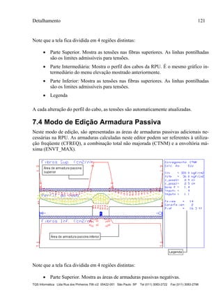 Detalhamento 121
TQS Informática Ltda Rua dos Pinheiros 706 c/2 05422-001 São Paulo SP Tel (011) 3083-2722 Fax (011) 3083-2798
Note que a tela fica dividida em 4 regiões distintas:
 Parte Superior. Mostra as tensões nas fibras superiores. As linhas pontilhadas
são os limites admissíveis para tensões.
 Parte Intermediária: Mostra o perfil dos cabos da RPU. É o mesmo gráfico in-
termediário do menu elevação mostrado anteriormente.
 Parte Inferior: Mostra as tensões nas fibras superiores. As linhas pontilhadas
são os limites admissíveis para tensões.
 Legenda
A cada alteração do perfil do cabo, as tensões são automaticamente atualizadas.
7.4 Modo de Edição Armadura Passiva
Neste modo de edição, são apresentadas as áreas de armaduras passivas adicionais ne-
cessárias na RPU. As armaduras calculadas neste editor podem ser referentes à utiliza-
ção freqüente (CFREQ), a combinação total não majorada (CTNM) e a envoltória má-
xima (ENVT_MAX).
Note que a tela fica dividida em 4 regiões distintas:
 Parte Superior. Mostra as áreas de armaduras passivas negativas.
 