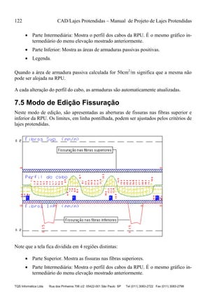 122 CAD/Lajes Protendidas – Manual de Projeto de Lajes Protendidas
TQS Informática Ltda Rua dos Pinheiros 706 c/2 05422-001 São Paulo SP Tel (011) 3083-2722 Fax (011) 3083-2798
 Parte Intermediária: Mostra o perfil dos cabos da RPU. É o mesmo gráfico in-
termediário do menu elevação mostrado anteriormente.
 Parte Inferior: Mostra as áreas de armaduras passivas positivas.
 Legenda.
Quando a área de armadura passiva calculada for 50cm2
/m significa que a mesma não
pode ser alojada na RPU.
A cada alteração do perfil do cabo, as armaduras são automaticamente atualizadas.
7.5 Modo de Edição Fissuração
Neste modo de edição, são apresentadas as aberturas de fissuras nas fibras superior e
inferior da RPU. Os limites, em linha pontilhada, podem ser ajustados pelos critérios de
lajes protendidas.
Note que a tela fica dividida em 4 regiões distintas:
 Parte Superior. Mostra as fissuras nas fibras superiores.
 Parte Intermediária: Mostra o perfil dos cabos da RPU. É o mesmo gráfico in-
termediário do menu elevação mostrado anteriormente.
 