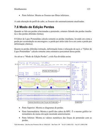 Detalhamento 123
TQS Informática Ltda Rua dos Pinheiros 706 c/2 05422-001 São Paulo SP Tel (011) 3083-2722 Fax (011) 3083-2798
 Parte Inferior: Mostra as fissuras nas fibras inferiores.
A cada alteração do perfil do cabo, as fissuras são automaticamente atualizadas.
7.6 Modo de Edição Perdas
Quando se fala em perdas relacionadas a protensão, estamos falando das perdas imedia-
tas e das perdas diferidas (lentas).
O Editor de Lajes Protendidas calcula somente as perdas imediatas, levando em conta a
perda por acomodação na ancoragem e a perda por atrito (não leva em conta a perda por
deformação elástica).
Quanto às perdas diferidas (retração, deformação lenta e relaxação do aço), o “Editor de
Lajes Protendidas” calcula somente uma estimativa porcentual dessa perda.
Ao ativar o “Modo de Edição Perdas”, a tela fica dividida assim:
 Parte Superior. Mostra os diagramas de perdas.
 Parte Intermediária: Mostra o perfil dos cabos da RPU. É o mesmo gráfico in-
termediário do menu elevação mostrado anteriormente.
 Parte Inferior: Mostra os valores numéricos das forças de protensão com as
perdas.
 
