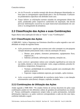 Conceitos teóricos 7
TQS Informática Ltda Rua dos Pinheiros 706 c/2 05422-001 São Paulo SP Tel (011) 3083-2722 Fax (011) 3083-2798
 Ato da Protensão: as tensões normais não devem ultrapassar determinados va-
lores para os carregamentos especificado para o Ato da Protensão. Coeficien-
tes ponderadores específicos são definidos neste caso.
 Tempo Infinito: as solicitações normais oriundas do carregamento último das
ações, ponderadas pelos respectivos coeficientes de majoração, não devem
provocar deformações excessivas na seção transversal (encurtamento do con-
creto e/ ou alongamento da armadura).
2.2 Classificação das Ações e suas Combinações
Segue abaixo uma explicação de todas as “Ações” e suas “Combinações”.
2.2.1 Classificação das Ações
A NBR-8681: Ações e Segurança nas Estruturas classifica as ações segundo a sua vari-
abilidade no tempo da seguinte forma:
 Ações permanentes: aquelas que ocorrem com valor constante ou com pequena
variação durante praticamente toda a vida da construção (50 anos).
o Diretas: peso próprio, elementos permanentes, equipamentos fixos,
empuxos etc.;
o Indiretas: protensão, deformações impostas, retrações etc..
 Ações variáveis: apresentam valores com variações significativas em torno de
sua média, durante a vida da construção: vento, cargas acidentais, pressões hi-
drostáticas, temperatura, frenagem etc..
o Normais: probabilidade de ocorrência grande com consideração obri-
gatória no projeto;
o Especiais: cargas acidentais especiais, por exemplo., ações sísmicas.
 Ações excepcionais: probabilidade de ocorrência muito baixa e com duração
extremamente curta (horas): choques, explosão, incêndios.
2.2.2 Combinações de Utilização das Ações
Ainda segundo a NBR 8681: “Os estados limites de serviço decorrem de ações cujas
combinações podem ter três diferentes ordens de grandeza de permanência na estrutu-
ra”. Nessas combinações comparecem sempre todas as ações permanentes, incluindo
deformações impostas e as ações variáveis correspondentes a cada um dos seus tipos,
conforme indicado a seguir:
 