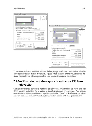 Detalhamento 125
TQS Informática Ltda Rua dos Pinheiros 706 c/2 05422-001 São Paulo SP Tel (011) 3083-2722 Fax (011) 3083-2798
Tenha muito cuidado ao alterar a altura da laje porque você estará alterando o principal
fator de estabilidade da laje protendida, e pode obter cálculos de tensões, armadura pas-
siva e fissuração que não correspondem com a sua estrutura real no modelo.
7.9 Verificando os cabos que cruzam uma RPU em
elevação
Com esse comando é possível verificar em elevação, cruzamentos de cabos em uma
RPU, tornado mais fácil de se evitar as interferências nos cruzamentos. Para acionar
esse comando devemos executar o seguinte comando: “Geral” – “Parâmetros de Visua-
lização” e acionar no item “Visualização/Elevação” o campo “Cabos que cruzam”:
 