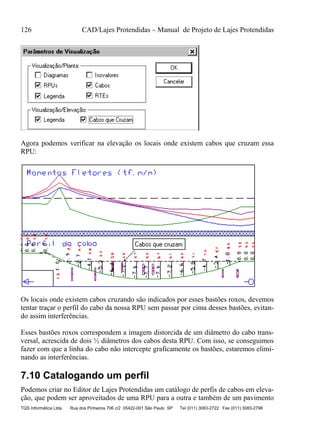 126 CAD/Lajes Protendidas – Manual de Projeto de Lajes Protendidas
TQS Informática Ltda Rua dos Pinheiros 706 c/2 05422-001 São Paulo SP Tel (011) 3083-2722 Fax (011) 3083-2798
Agora podemos verificar na elevação os locais onde existem cabos que cruzam essa
RPU:
Os locais onde existem cabos cruzando são indicados por esses bastões roxos, devemos
tentar traçar o perfil do cabo da nossa RPU sem passar por cima desses bastões, evitan-
do assim interferências.
Esses bastões roxos correspondem a imagem distorcida de um diâmetro do cabo trans-
versal, acrescida de dois ½ diâmetros dos cabos desta RPU. Com isso, se conseguimos
fazer com que a linha do cabo não intercepte graficamente os bastões, estaremos elimi-
nando as interferências.
7.10 Catalogando um perfil
Podemos criar no Editor de Lajes Protendidas um catálogo de perfis de cabos em eleva-
ção, que podem ser aproveitados de uma RPU para a outra e também de um pavimento
 
