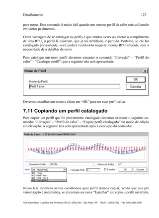 Detalhamento 127
TQS Informática Ltda Rua dos Pinheiros 706 c/2 05422-001 São Paulo SP Tel (011) 3083-2722 Fax (011) 3083-2798
para outro. Esse comando é muito útil quando um mesmo perfil de cabo será utilizando
em vários pavimentos.
Outra vantagem de se catalogar os perfis é que muitas vezes ao alterar o comprimento
de uma RPU, o perfil lá existente, que já foi detalhado, é perdido. Portanto, se ele for
catalogado previamente, você poderá reutilizá-lo naquela mesma RPU alterada, sem a
necessidade de a detalhar de novo.
Para catalogar um novo perfil devemos executar o comando “Elevação” – “Perfil do
cabo” – “Catalogar perfil”, que a seguinte tela será apresentada:
Devemos escolher um nome e clicar em “OK” para ter esse perfil salvo.
7.11 Copiando um perfil catalogado
Para copiar um perfil que foi previamente catalogado devemos executar o seguinte co-
mando: “Elevação” – “Perfil do cabo” – “Copiar perfil catalogado” no modo de edição
em elevação. A seguinte tela será apresentada após a execução do comando:
Nessa tela mostrada acima escolhemos qual perfil iremos copiar, sendo que sua pré
visualização é automática, se clicarmos na caixa “Espelhar” ele copia o perfil invertido,
 