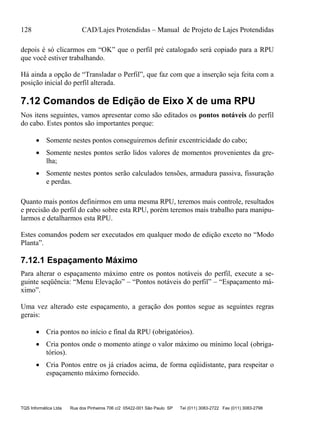 128 CAD/Lajes Protendidas – Manual de Projeto de Lajes Protendidas
TQS Informática Ltda Rua dos Pinheiros 706 c/2 05422-001 São Paulo SP Tel (011) 3083-2722 Fax (011) 3083-2798
depois é só clicarmos em “OK” que o perfil pré catalogado será copiado para a RPU
que você estiver trabalhando.
Há ainda a opção de “Transladar o Perfil”, que faz com que a inserção seja feita com a
posição inicial do perfil alterada.
7.12 Comandos de Edição de Eixo X de uma RPU
Nos itens seguintes, vamos apresentar como são editados os pontos notáveis do perfil
do cabo. Estes pontos são importantes porque:
 Somente nestes pontos conseguiremos definir excentricidade do cabo;
 Somente nestes pontos serão lidos valores de momentos provenientes da gre-
lha;
 Somente nestes pontos serão calculados tensões, armadura passiva, fissuração
e perdas.
Quanto mais pontos definirmos em uma mesma RPU, teremos mais controle, resultados
e precisão do perfil do cabo sobre esta RPU, porém teremos mais trabalho para manipu-
larmos e detalharmos esta RPU.
Estes comandos podem ser executados em qualquer modo de edição exceto no “Modo
Planta”.
7.12.1 Espaçamento Máximo
Para alterar o espaçamento máximo entre os pontos notáveis do perfil, execute a se-
guinte seqüência: “Menu Elevação” – “Pontos notáveis do perfil” – “Espaçamento má-
ximo”.
Uma vez alterado este espaçamento, a geração dos pontos segue as seguintes regras
gerais:
 Cria pontos no início e final da RPU (obrigatórios).
 Cria pontos onde o momento atinge o valor máximo ou mínimo local (obriga-
tórios).
 Cria Pontos entre os já criados acima, de forma eqüidistante, para respeitar o
espaçamento máximo fornecido.
 