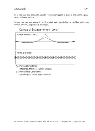 Detalhamento 129
TQS Informática Ltda Rua dos Pinheiros 706 c/2 05422-001 São Paulo SP Tel (011) 3083-2722 Fax (011) 3083-2798
Você vai usar este comando quando você quiser regerar o eixo X com outro espaça-
mento mais conveniente.
Sempre que usar este comando você perderá todas as edições em perfil de cabo, mo-
mentos, tensões, As passiva e fissuração.
 