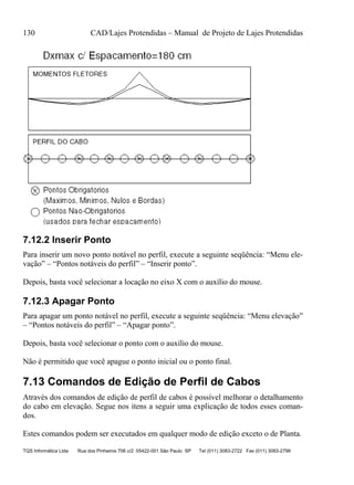 130 CAD/Lajes Protendidas – Manual de Projeto de Lajes Protendidas
TQS Informática Ltda Rua dos Pinheiros 706 c/2 05422-001 São Paulo SP Tel (011) 3083-2722 Fax (011) 3083-2798
7.12.2 Inserir Ponto
Para inserir um novo ponto notável no perfil, execute a seguinte seqüência: “Menu ele-
vação” – “Pontos notáveis do perfil” – “Inserir ponto”.
Depois, basta você selecionar a locação no eixo X com o auxílio do mouse.
7.12.3 Apagar Ponto
Para apagar um ponto notável no perfil, execute a seguinte seqüência: “Menu elevação”
– “Pontos notáveis do perfil” – “Apagar ponto”.
Depois, basta você selecionar o ponto com o auxílio do mouse.
Não é permitido que você apague o ponto inicial ou o ponto final.
7.13 Comandos de Edição de Perfil de Cabos
Através dos comandos de edição de perfil de cabos é possível melhorar o detalhamento
do cabo em elevação. Segue nos itens a seguir uma explicação de todos esses coman-
dos.
Estes comandos podem ser executados em qualquer modo de edição exceto o de Planta.
 