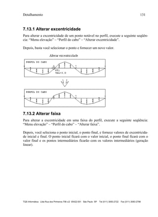 Detalhamento 131
TQS Informática Ltda Rua dos Pinheiros 706 c/2 05422-001 São Paulo SP Tel (011) 3083-2722 Fax (011) 3083-2798
7.13.1 Alterar excentricidade
Para alterar a excentricidade de um ponto notável no perfil, execute a seguinte seqüên-
cia: “Menu elevação” – “Perfil do cabo” – “Alterar excentricidade”.
Depois, basta você selecionar o ponto e fornecer um novo valor.
7.13.2 Alterar faixa
Para alterar a excentricidade em uma faixa do perfil, execute a seguinte seqüência:
“Menu elevação” – “Perfil do cabo” – “Alterar faixa”.
Depois, você seleciona o ponto inicial, o ponto final, e fornece valores de excentricida-
de inicial e final. O ponto inicial ficará com o valor inicial, o ponto final ficará com o
valor final e os pontos intermediários ficarão com os valores intermediários (geração
linear).
 