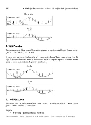 132 CAD/Lajes Protendidas – Manual de Projeto de Lajes Protendidas
TQS Informática Ltda Rua dos Pinheiros 706 c/2 05422-001 São Paulo SP Tel (011) 3083-2722 Fax (011) 3083-2798
7.13.3 Escalar
Para escalar uma faixa no perfil do cabo, execute a seguinte seqüência: “Menu eleva-
ção” – “Perfil do cabo” – “Escalar”.
A parte a ser escalada é delimitada pelo cruzamento do perfil dos cabos com o eixo da
laje. Você seleciona um ponto e fornece um novo valor para o ponto. A curva inteira
entre os eixos será modificada proporcionalmente.
7.13.4 Parábola
Para gerar uma parábola no perfil do cabo, execute a seguinte seqüência: “Menu eleva-
ção” – “Perfil do cabo” – “Parábola”.
Depois:
 Selecione o ponto central da parábola.
 