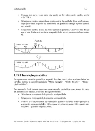 Detalhamento 133
TQS Informática Ltda Rua dos Pinheiros 706 c/2 05422-001 São Paulo SP Tel (011) 3083-2722 Fax (011) 3083-2798
 Forneça um novo valor para este ponto se for interessante, senão, aperte
<ENTER>.
 Selecione o ponto à esquerda do ponto central da parábola. Caso você não de-
seje que o lado esquerdo se transforme em parábola forneça o ponto central
novamente.
 Selecione o ponto à direita do ponto central da parábola. Caso você não deseje
que o lado direito se transforme em parábola forneça o ponto central novamen-
te.
7.13.5 Transição parabólica
Para gerar uma transição parabólica no perfil do cabo, isto é , duas semi-parábolas in-
vertidas, execute a seguinte seqüência: “Menu elevação” – “Perfil do cabo” – “Transi-
ção Parabólica”.
Este comando é útil quando queremos uma transição parabólica entre pontos do cabo
em extremidades opostas. Funciona do seguinte modo:
 Selecione o ponto central da primeira semi-parábola.
 Selecione o ponto central da segunda semi-parábola.
 Forneça o valor percentual de onde será o ponto de inflexão entre o primeiro e
o segundo ponto central (Ex: 10% - quase no primeiro ponto; 50% - ponto mé-
dio; 90% - quase no segundo ponto)
 