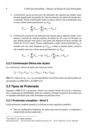 8 CAD/Lajes Protendidas – Manual de Projeto de Lajes Protendidas
TQS Informática Ltda Rua dos Pinheiros 706 c/2 05422-001 São Paulo SP Tel (011) 3083-2722 Fax (011) 3083-2798
 Combinações quase-permanentes de utilização são aquelas que podem atuar
durante grande parte do período de vida da estrutura, da ordem de metade des-
se período. Nessas combinações todas as ações varáveis são consideradas com
os seus valores quase-permanentes 2FQk :
F F Fd uti Gi k j Qj k
j
n
i
m
, ,
=
=  

 ( ),2
11
 Combinações freqüentes de utilização são aquelas que se repetem muitas vezes
durante o período de vida da estrutura, da ordem de 105 vezes em 50 anos, ou
que tenham duração total igual a uma parte não desprezível desse período, da
ordem de 5% (2,5 anos). Nessas combinações a ação variável principal FQ1 é
tomada com seu valor freqüente 1FQ1,k e todas as demais ações variáveis
são tomadas com seus valores quase-permanentes 2FQk :
F F F Fd uti Gi k Q k j Qj k
j
n
i
m
, ,
=
=    

  1 1 2
21
, ,( )
2.2.3 Combinação Última das Ações
As combinações últimas de ações são expressas como:
Fd, =  gi FGi,k + q  {FQ1,k +  0j  FQj,k}
Obs: Os valores de 0 , 1 e 2 correspondentes aos diversos tipos de ações podem ser
encontrados na NBR 8681 e na NBR 6118.
2.3 Tipos de Protensão
Segundo a NBR 6118, a protensão, relativa aos estados limites de serviço e relaciona-
das a exigências de durabilidade, pode ser completa, limitada ou parcial, de acordo com
as seguintes definições que serão mostradas nos próximos itens.
2.3.1 Protensão completa – Nível 3
Existe protensão completa quando se verificam as duas seguintes condições:
 Para as combinações freqüentes de ações, previstas no projeto, é respeitado o
estado limite de descompressão1
;
1
Ver item 2.1.6. deste manual
 