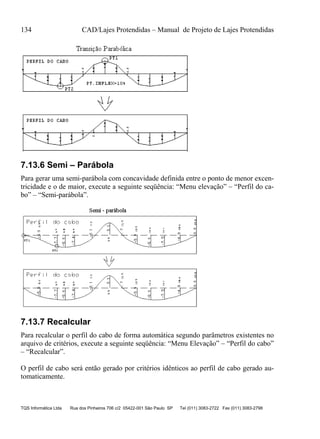 134 CAD/Lajes Protendidas – Manual de Projeto de Lajes Protendidas
TQS Informática Ltda Rua dos Pinheiros 706 c/2 05422-001 São Paulo SP Tel (011) 3083-2722 Fax (011) 3083-2798
7.13.6 Semi – Parábola
Para gerar uma semi-parábola com concavidade definida entre o ponto de menor excen-
tricidade e o de maior, execute a seguinte seqüência: “Menu elevação” – “Perfil do ca-
bo” – “Semi-parábola”.
7.13.7 Recalcular
Para recalcular o perfil do cabo de forma automática segundo parâmetros existentes no
arquivo de critérios, execute a seguinte seqüência: “Menu Elevação” – “Perfil do cabo”
– “Recalcular”.
O perfil de cabo será então gerado por critérios idênticos ao perfil de cabo gerado au-
tomaticamente.
 