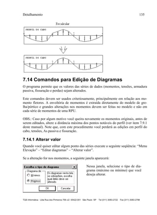 Detalhamento 135
TQS Informática Ltda Rua dos Pinheiros 706 c/2 05422-001 São Paulo SP Tel (011) 3083-2722 Fax (011) 3083-2798
7.14 Comandos para Edição de Diagramas
O programa permite que os valores das séries de dados (momentos, tensões, armadura
passiva, fissuração e perdas) sejam alterados.
Este comandos devem ser usados criteriosamente, principalmente em relação aos mo-
mento fletores. A envoltória de momentos é extraída diretamente do modelo de gre-
lha/pórtico e grandes alterações nos momentos devem ser feitas no modelo e não em
cada série de momentos de uma RPU.
OBS.: Caso por algum motivo você queira novamente os momentos originais, antes de
serem editados, altere a distância máxima dos pontos notáveis do perfil (ver item 7.9.1
deste manual). Note que, com este procedimento você perderá as edições em perfil do
cabo, tensões, As passiva e fissuração.
7.14.1 Alterar valor
Quando você quiser editar algum ponto das séries execute a seguinte seqüência: “Menu
Elevação” – “Editar diagramas” – “Alterar valor”.
Se a alteração for nos momentos, a seguinte janela aparecerá:
Nessa janela, selecione o tipo de dia-
grama (máximo ou mínimo) que você
deseja alterar.
 