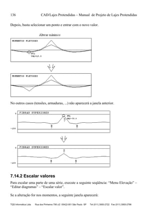 136 CAD/Lajes Protendidas – Manual de Projeto de Lajes Protendidas
TQS Informática Ltda Rua dos Pinheiros 706 c/2 05422-001 São Paulo SP Tel (011) 3083-2722 Fax (011) 3083-2798
Depois, basta selecionar um ponto e entrar com o novo valor.
No outros casos (tensões, armaduras, ...) não aparecerá a janela anterior.
7.14.2 Escalar valores
Para escalar uma parte de uma série, execute a seguinte seqüência: “Menu Elevação” –
“Editar diagramas” – “Escalar valor”.
Se a alteração for nos momentos, a seguinte janela aparecerá:
 