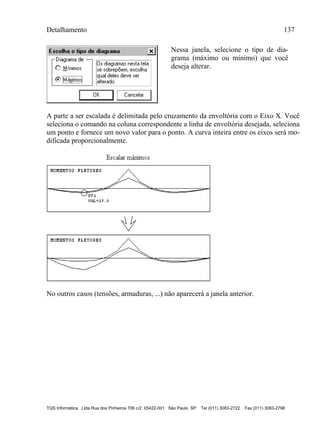 Detalhamento 137
TQS Informática Ltda Rua dos Pinheiros 706 c/2 05422-001 São Paulo SP Tel (011) 3083-2722 Fax (011) 3083-2798
Nessa janela, selecione o tipo de dia-
grama (máximo ou mínimo) que você
deseja alterar.
A parte a ser escalada é delimitada pelo cruzamento da envoltória com o Eixo X. Você
seleciona o comando na coluna correspondente a linha de envoltória desejada, seleciona
um ponto e fornece um novo valor para o ponto. A curva inteira entre os eixos será mo-
dificada proporcionalmente.
No outros casos (tensões, armaduras, ...) não aparecerá a janela anterior.
 