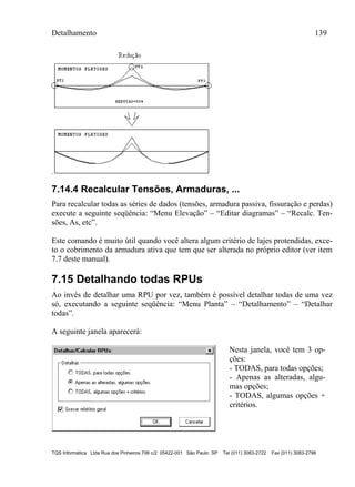 Detalhamento 139
TQS Informática Ltda Rua dos Pinheiros 706 c/2 05422-001 São Paulo SP Tel (011) 3083-2722 Fax (011) 3083-2798
7.14.4 Recalcular Tensões, Armaduras, ...
Para recalcular todas as séries de dados (tensões, armadura passiva, fissuração e perdas)
execute a seguinte seqüência: “Menu Elevação” – “Editar diagramas” – “Recalc. Ten-
sões, As, etc”.
Este comando é muito útil quando você altera algum critério de lajes protendidas, exce-
to o cobrimento da armadura ativa que tem que ser alterada no próprio editor (ver item
7.7 deste manual).
7.15 Detalhando todas RPUs
Ao invés de detalhar uma RPU por vez, também é possível detalhar todas de uma vez
só, executando a seguinte seqüência: “Menu Planta” – “Detalhamento” – “Detalhar
todas”.
A seguinte janela aparecerá:
Nesta janela, você tem 3 op-
ções:
- TODAS, para todas opções;
- Apenas as alteradas, algu-
mas opções;
- TODAS, algumas opções +
critérios.
 