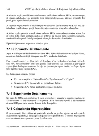 140 CAD/Lajes Protendidas – Manual de Projeto de Lajes Protendidas
TQS Informática Ltda Rua dos Pinheiros 706 c/2 05422-001 São Paulo SP Tel (011) 3083-2722 Fax (011) 3083-2798
A primeira opção possibilita o detalhamento e cálculo de todas as RPUs, mesmo as que
já estejam detalhadas. Este comando é útil para inicialização dos cálculos e traçado dos
perfil, para o pré-dimensionamento.
A segunda opção permite a inicialização dos cálculo e detalhamento das RPUs não de-
talhadas e re-cálculo das que já foram alteradas, mantendo o traçado e alterações.
A última opção, permite o recalculo de todas as RPUs, mantendo o traçado e alterações
já feitos. Esta opção também atualiza os critérios de cálculo para o dimensionamento,
sendo utilizado quando há algum tipo de alteração do arquivo de critérios.
É possível gravar um arquivo de relatório geral.
7.16 Copiando Detalhamento
Após a execução do detalhamento de uma RPU é possível no modo de edição Planta,
copiar um detalhamento já feito para uma RPU ainda não detalhada.
Este comando copia o perfil do cabo, nº de cabos, nº de cordoalhas e bitola de cabos de
uma RPU para outra RPU. Ele é útil quando você tem uma laje simétrica, e quer copiar
a parte já definida para o restante da laje, ou quando por algum motivo você quer igua-
lar o perfil de duas ou mais RPUs.
Ele funciona da seguinte forma:
 Execute a seqüência: “Menu Planta” – “Detalhamento” – “Copiar”;
 Selecione a RPU da qual vão ser copiados os dados;
 Selecione a RPU para a qual serão copiados os dados.
7.17 Espelhando Detalhamento
No caso de RPUs anti-simétricas, é mais aconselhável executar a seguinte seqüência:
“Menu Planta” – “Detalhamento” – “Espelhar”. Este comando espelha o detalhamento
de uma RPU para outra através de uma linha de espelho.
7.18 Calculando Hiperestático
O carregamento hiperestático de protensão simula na grelha, através de esforços de
engastamento perfeito, a carga aplicada pelos cabos protendidos. É critério do projetista
usar ou não este carregamento para o detalhamento.
 