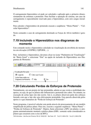 Detalhamento 141
TQS Informática Ltda Rua dos Pinheiros 706 c/2 05422-001 São Paulo SP Tel (011) 3083-2722 Fax (011) 3083-2798
O carregamento hiperestático só pode ser calculado e aplicado após o primeiro dimen-
sionamento da estrutura a protensão. Para facilitar a operação do sistema, um caso de
carregamento é especialmente reservado para o hiperestático, com zero cargas inicial-
mente.
Para calcular o hiperestático de protensão execute a seqüência: “Menu Planta” – “Cal-
cular hiperestático”.
Neste comando o caso de carregamento destinado as Forças de Alívio também é gera-
do.
7.19 Incluindo o Hiperestático nos diagramas de
momento
Este comando inclui o hiperestático calculado na visualização da envoltória de momen-
tos em elevação (ATOPRO, CQPERM, ...).
Para incluirmos o hiperestático, devemos clicar no ícone “Parâmetros de Visualização”
da “Barra Geral” e selecionar “Sim” na opção de inclusão do Hiperestático nos Dia-
gramas de Momento:
7.20 Calculando Perdas de Esforços de Protensão
Normalmente, em um projeto de laje protendida, admite-se que exista a mobilidade dos
apoios, ou seja, de que os pilares não influenciem a protensão dos cabos. No entanto, na
execução de certas lajes isto não ocorre. Isto é, os pilares absorvem parte dos esforços
fazendo com que a laje não seja efetivamente protendida. Esta parcela absorvida pelos
apoios é o que chamamos de “Perda de Esforços de Protensão”.
Neste programa, é possível calcular esta perda através do processamento de um modelo
simplificado de pórtico plano. Para isto, execute a seguinte seqüência: “Menu Planta” –
“Perdas de Esforços de Protensão”. Depois, basta selecionar a RPU em planta e o pro-
grama automaticamente montará o pórtico plano (OBS.: somente serão considerados os
pilares que cruzarem com o eixo da RPU).
 