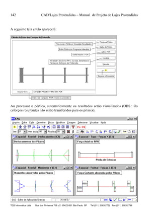 142 CAD/Lajes Protendidas – Manual de Projeto de Lajes Protendidas
TQS Informática Ltda Rua dos Pinheiros 706 c/2 05422-001 São Paulo SP Tel (011) 3083-2722 Fax (011) 3083-2798
A seguinte tela então aparecerá:
Ao processar o pórtico, automaticamente os resultados serão visualizados (OBS.: Os
esforços resultantes não serão transferidos para os pilares).
 
